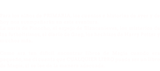 &nbsp;Para los niños de PRIMARIA, los cuentos e historias de ayer y de hoy nos acompañarán en esta aventura. La nariz de Pinocho, el espejo de Blancanieves, los misterios de los futbolísimos, el diario de Greg, los hechizos de Harry Potter y muchos más. Como era tan difícil encontrar libros de Magia cuando era pequeño, me di cuenta que CUALQUIER LIBRO puede ser un libro de Magia, si se lee de la manera adecuada. 