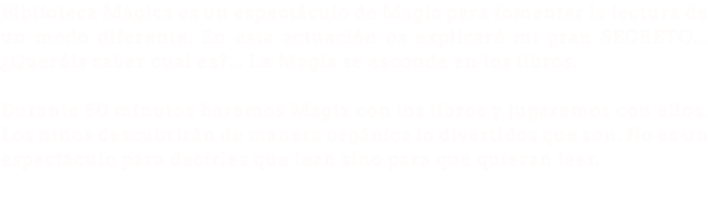 Biblioteca Mágica es un espectáculo de Magia para fomentar la lectura de un modo diferente. En esta actuación os explicaré mi gran SECRETO... ¿Queréis saber cual es?... La Magia se esconde en los libros. Durante 50 minutos haremos Magia con los libros y jugaremos con ellos. Los niños descubrirán de manera orgánica lo divertidos que son. No es un espectáculo para decirles que lean sino para que quieran leer.