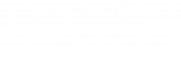 Como también creemos que es importante introducir los libros a los más pequeños, para los niños de INFANTIL, hemos creado un espectáculo a su medida. Con él, queremos transmitir nuestra pasión por los libros y las historias y que aprendan a cuidarlos. A los más peques, les acompañarán el Pollo Pepe, el monstruo de colores, libros con animales y formas y por supuesto los clásicos. 
